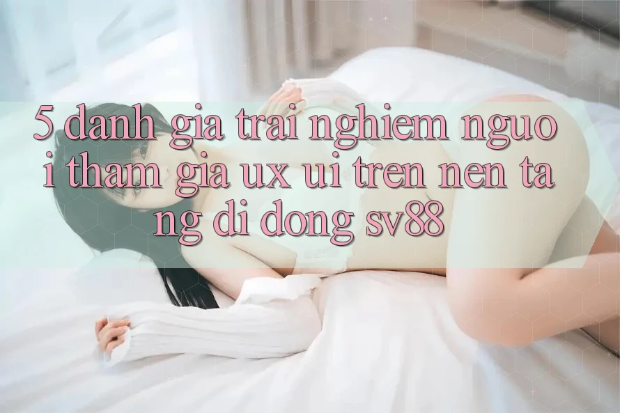 5. Đánh Giá Trải nghiệm Người tham gia (UX/UI) Trên Nền tảng di động sv88