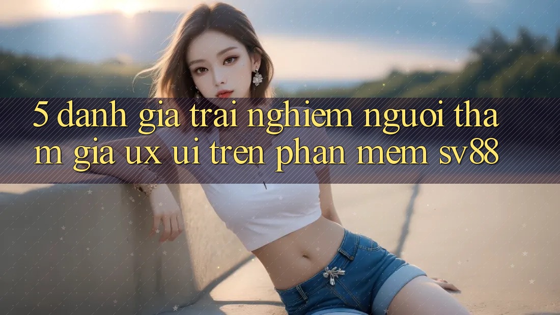 5. Đánh Giá Trải Nghiệm Người tham gia (UX/UI) Trên Phần mềm sv88 5. Đánh Giá Trải Nghiệm Người tham gia (UX/UI) Trên Phần mềm sv88