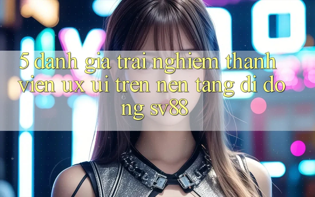 5. Đánh Giá Trải Nghiệm Thành viên (UX/UI) Trên Nền tảng di động sv88