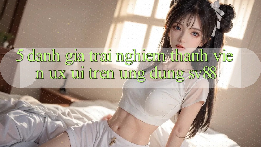 5. Đánh Giá Trải Nghiệm Thành viên (UX/UI) Trên Ứng dụng sv88 5. Đánh Giá Trải Nghiệm Thành viên (UX/UI) Trên Ứng dụng sv88