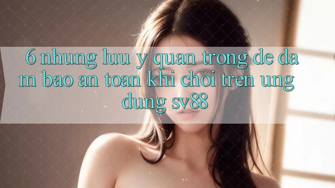 6. Những Lưu Ý Quan Trọng Để Đảm Bảo An Toàn Khi Chơi Trên Ứng dụng sv88
