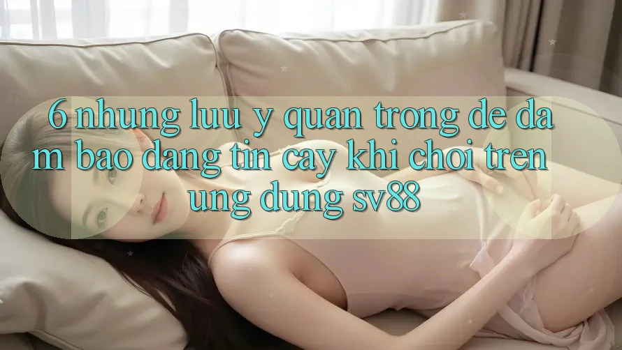 6. Những Lưu Ý Quan Trọng Để Đảm Bảo Đáng tin cậy Khi Chơi Trên Ứng dụng sv88