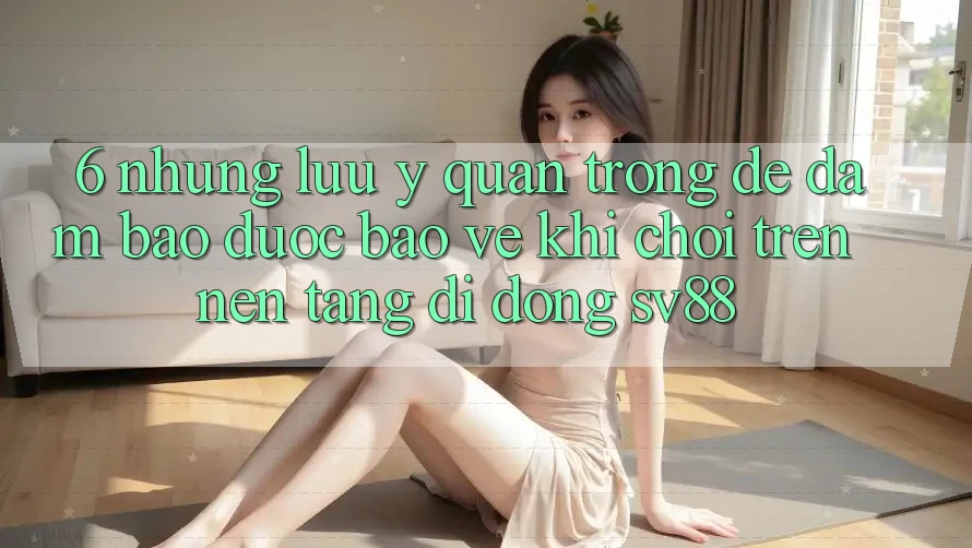 6. Những Lưu Ý Quan Trọng Để Đảm Bảo Được bảo vệ Khi Chơi Trên Nền tảng di động sv88