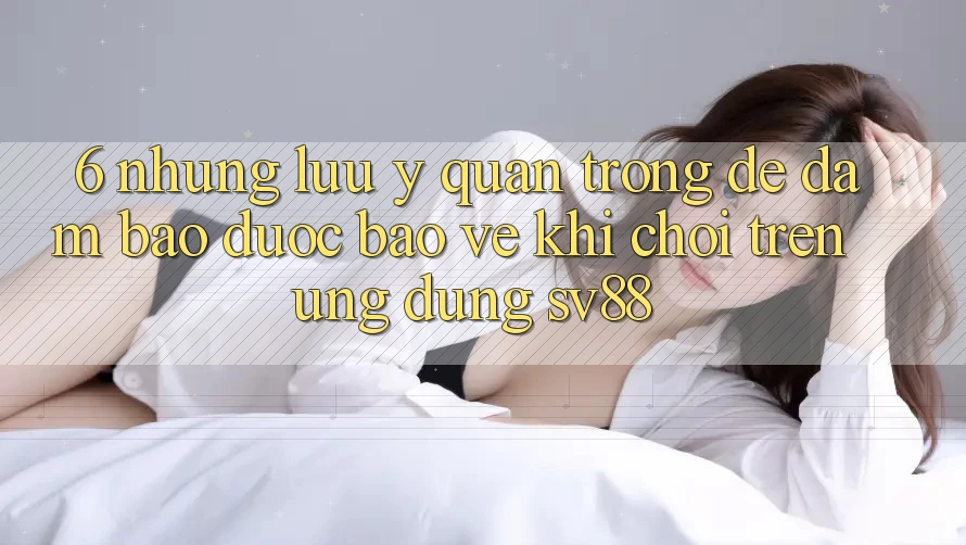 6. Những Lưu Ý Quan Trọng Để Đảm Bảo Được bảo vệ Khi Chơi Trên Ứng dụng sv88