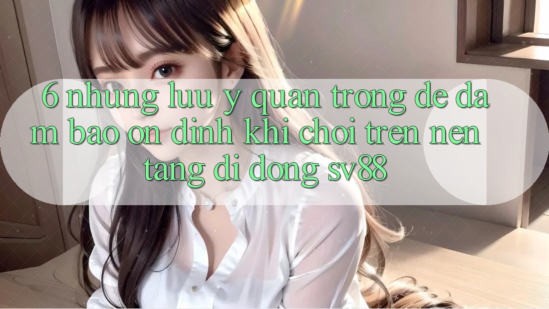6. Những Lưu Ý Quan Trọng Để Đảm Bảo Ổn định Khi Chơi Trên Nền tảng di động sv88