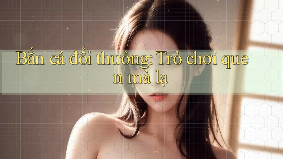 Bắn cá đổi thưởng: Trò chơi quen mà lạ