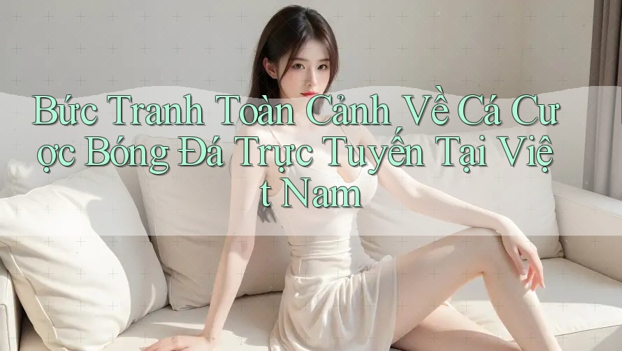 Bức Tranh Toàn Cảnh Về Cá Cược Bóng Đá Trực Tuyến Tại Việt Nam