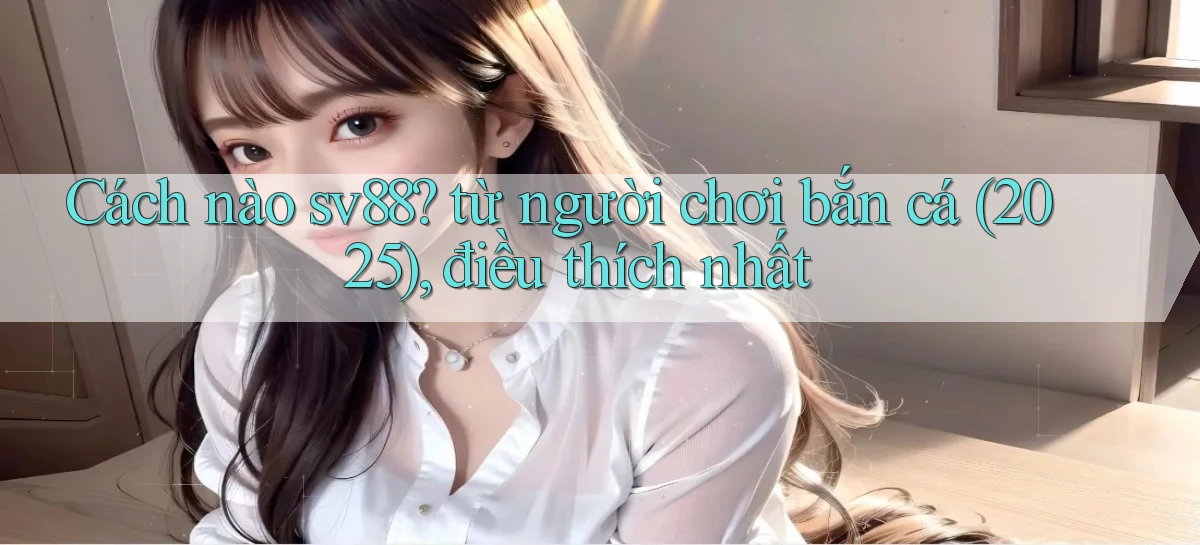 Cách nào sv88 từ người chơi bắn cá (2025), điều thích nhất