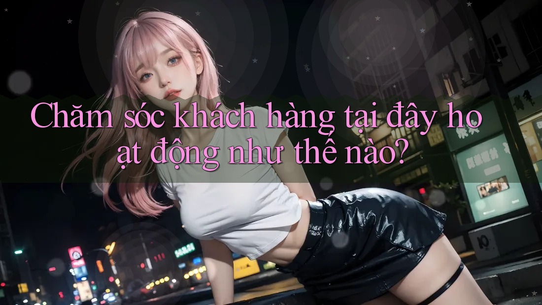Chăm sóc khách hàng tại đây hoạt động như thế nào?