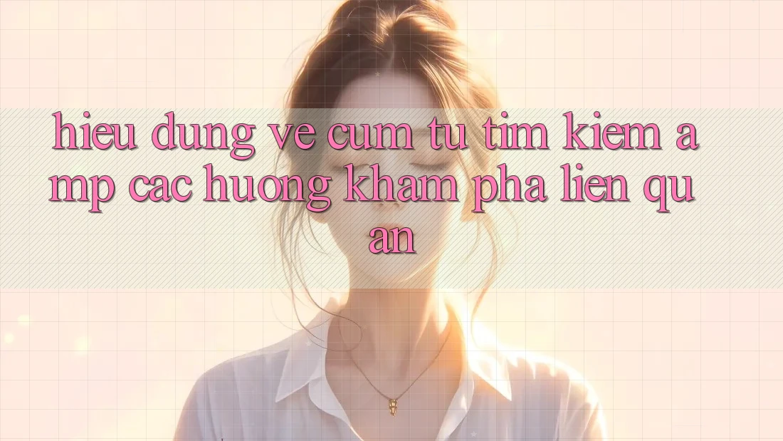Hiểu Đúng Về Cụm Từ Tìm Kiếm &amp; Các Hướng Khám Phá Liên Quan