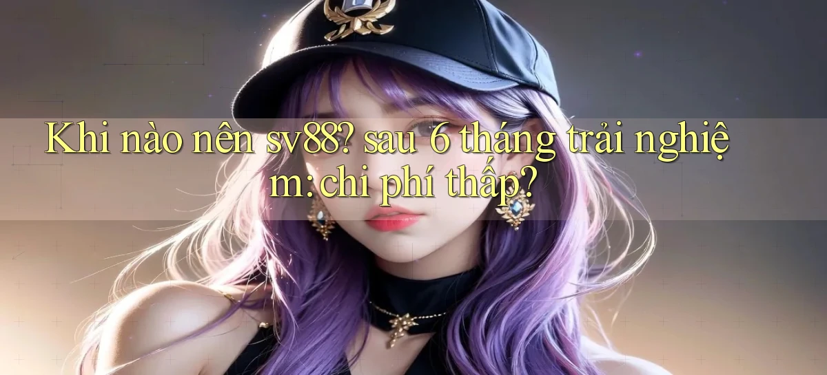 Khi nào nên sv88 sau 6 tháng trải nghiệm chi phí thấp