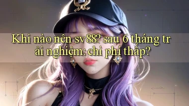 Khi nào nên sv88 sau 6 tháng trải nghiệm chi phí thấp