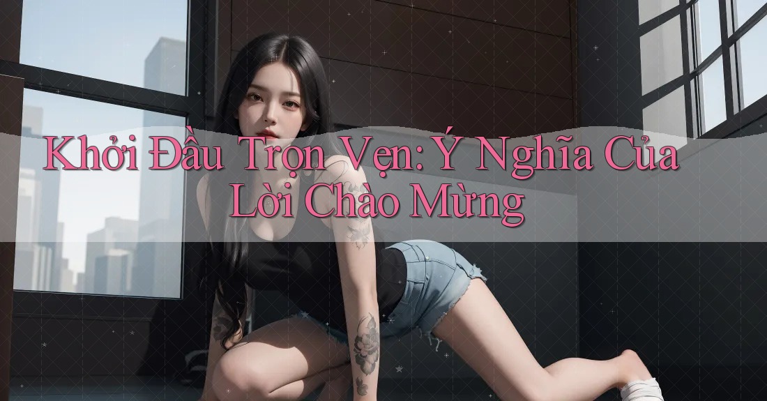 Khởi Đầu Trọn Vẹn: Ý Nghĩa Của Lời Chào Mừng Khởi Đầu Trọn Vẹn: Ý Nghĩa Của Lời Chào Mừng
