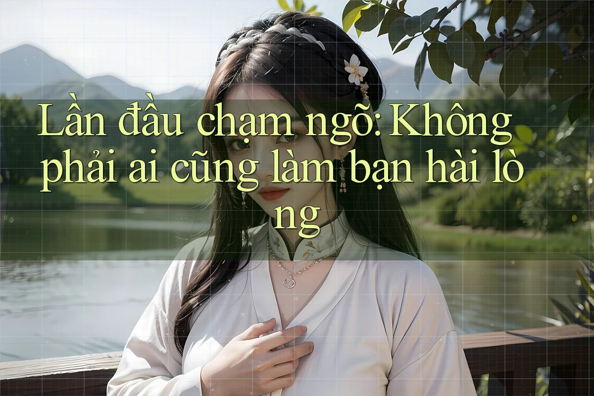 Lần đầu chạm ngõ: Không phải ai cũng làm bạn hài lòng Lần đầu chạm ngõ: Không phải ai cũng làm bạn hài lòng
