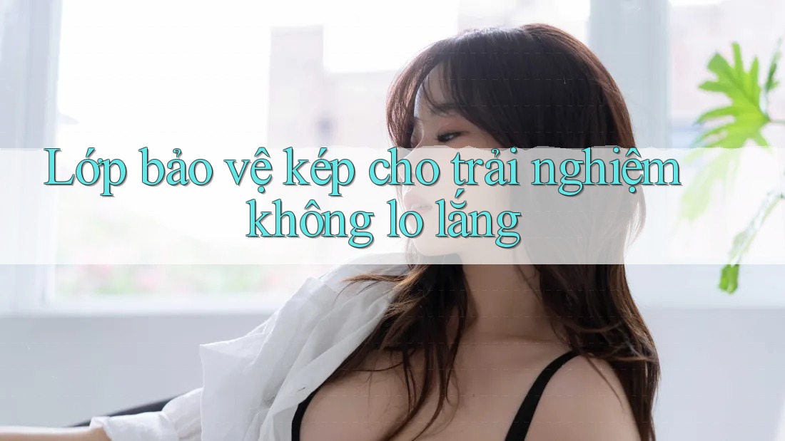 Lớp bảo vệ kép cho trải nghiệm không lo lắng Lớp bảo vệ kép cho trải nghiệm không lo lắng