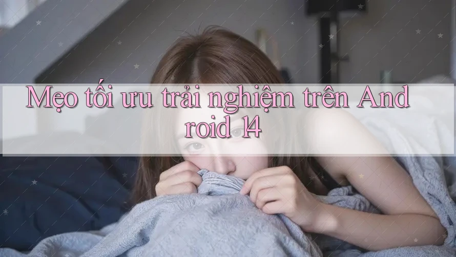 Mẹo tối ưu trải nghiệm trên Android 14 Mẹo tối ưu trải nghiệm trên Android 14