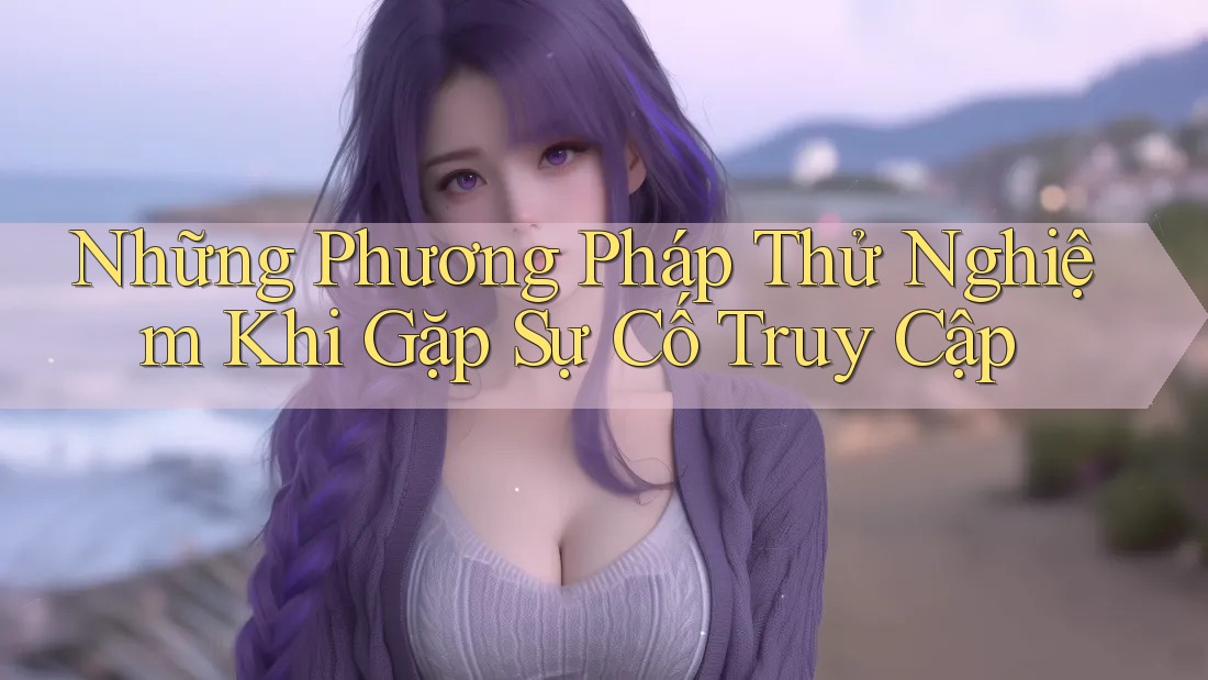 Những Phương Pháp Thử Nghiệm Khi Gặp Sự Cố Truy Cập Những Phương Pháp Thử Nghiệm Khi Gặp Sự Cố Truy Cập