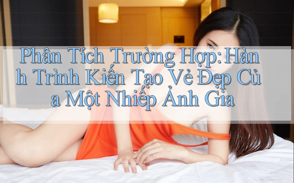 Phân Tích Trường Hợp: Hành Trình Kiến Tạo Vẻ Đẹp Của Một Nhiếp Ảnh Gia Phân Tích Trường Hợp: Hành Trình Kiến Tạo Vẻ Đẹp Của Một Nhiếp Ảnh Gia