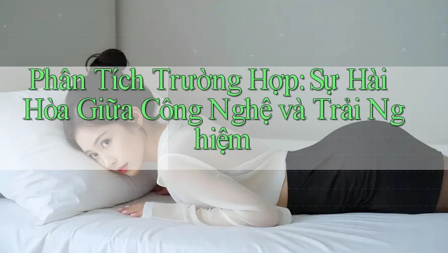Phân Tích Trường Hợp: Sự Hài Hòa Giữa Công Nghệ và Trải Nghiệm Phân Tích Trường Hợp: Sự Hài Hòa Giữa Công Nghệ và Trải Nghiệm