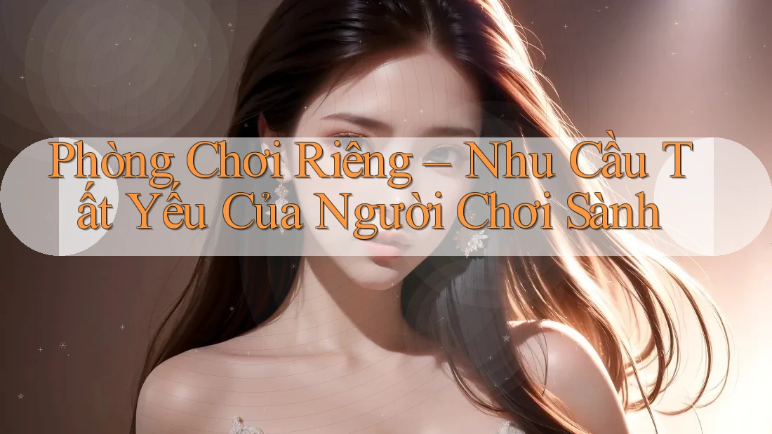 Phòng Chơi Riêng – Nhu Cầu Tất Yếu Của Người Chơi Sành