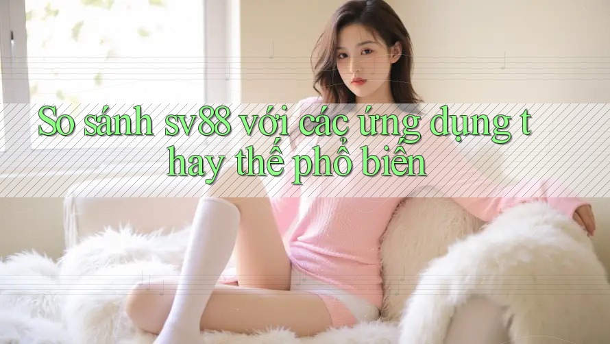 So sánh sv88 với các ứng dụng thay thế phổ biến So sánh sv88 với các ứng dụng thay thế phổ biến