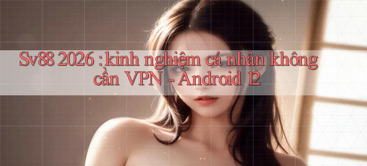 Sv88 2026 kinh nghiệm cá nhân không cần VPN   Android 12