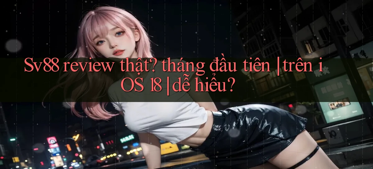 Sv88 review thật tháng đầu tiên trên iOS 18 dễ hiểu