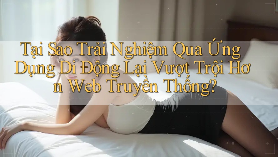 Tại Sao Trải Nghiệm Qua Ứng Dụng Di Động Lại Vượt Trội Hơn Web Truyền Thống?