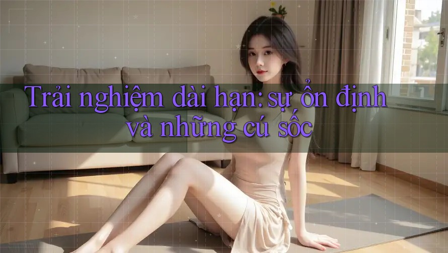 Trải nghiệm dài hạn: sự ổn định và những cú sốc