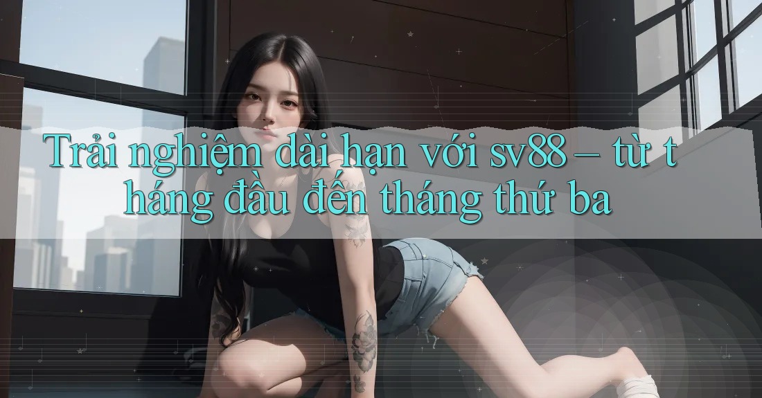 Trải nghiệm dài hạn với sv88 – từ tháng đầu đến tháng thứ ba Trải nghiệm dài hạn với sv88 – từ tháng đầu đến tháng thứ ba