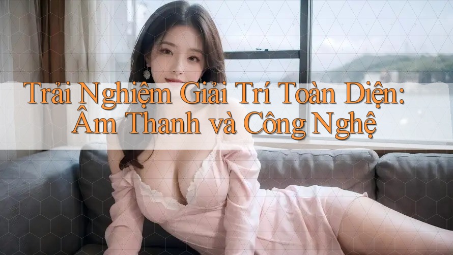 Trải Nghiệm Giải Trí Toàn Diện: Âm Thanh và Công Nghệ