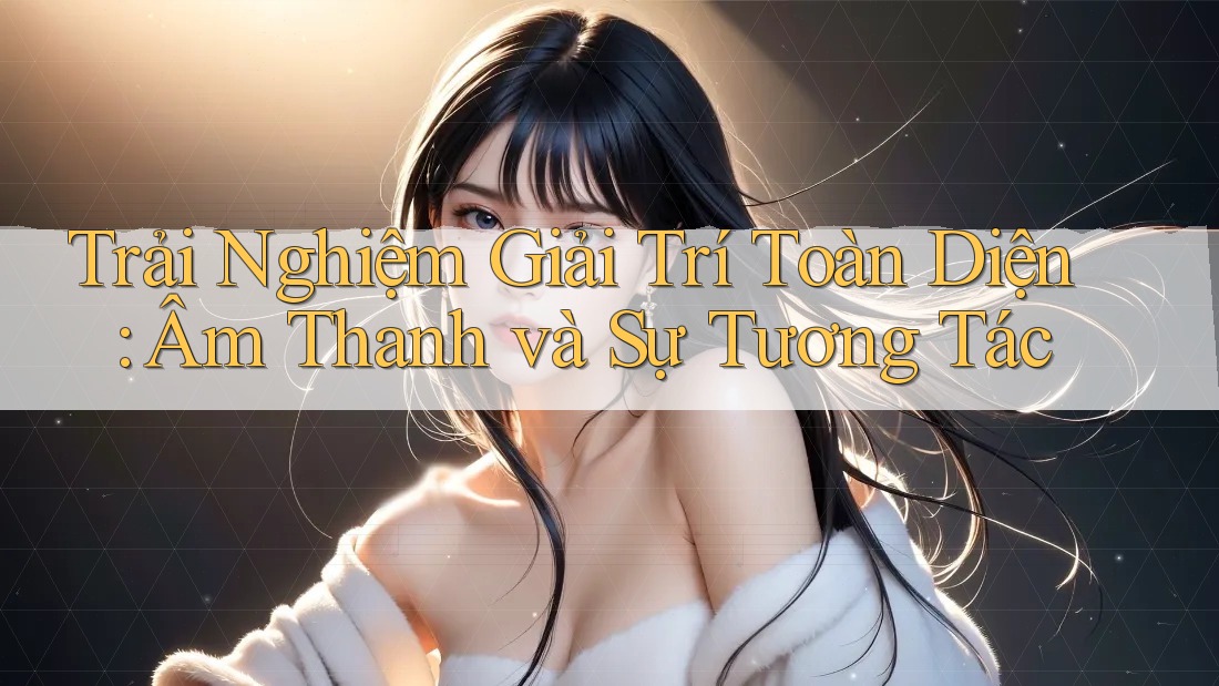 Trải Nghiệm Giải Trí Toàn Diện: Âm Thanh và Sự Tương Tác Trải Nghiệm Giải Trí Toàn Diện: Âm Thanh và Sự Tương Tác