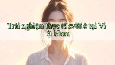 Trải nghiệm thực tế sv88 ở tại Việt Nam