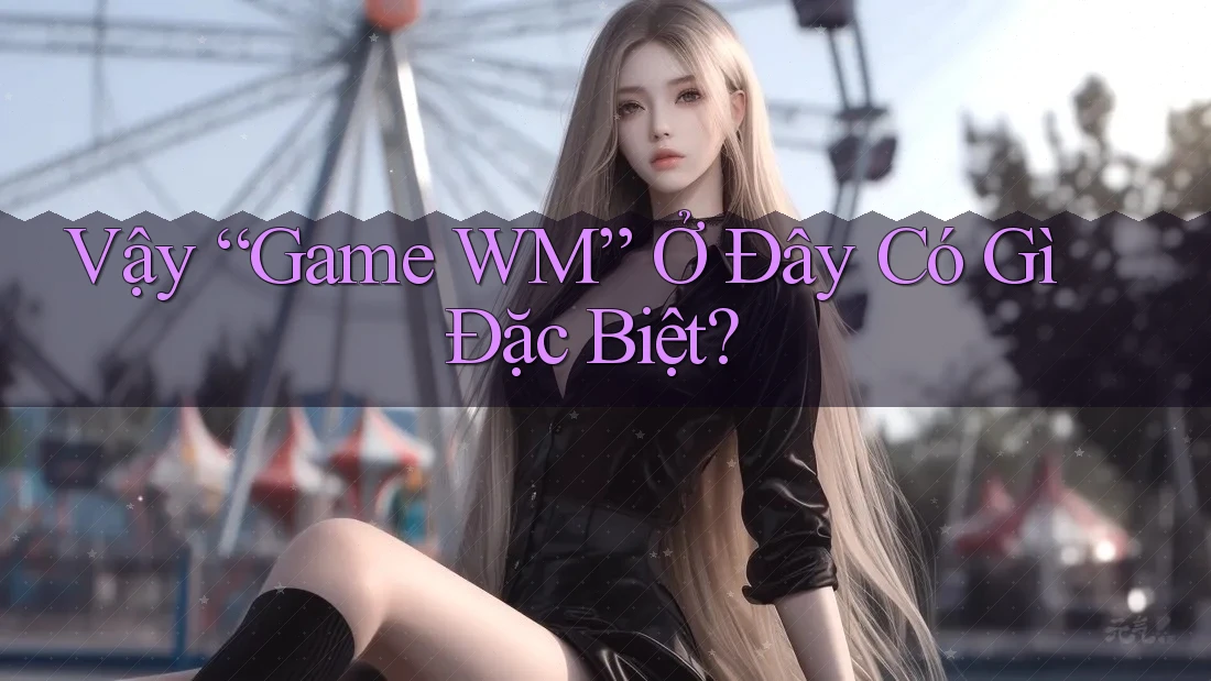 Vậy “Game WM” Ở Đây Có Gì Đặc Biệt? Vậy “Game WM” Ở Đây Có Gì Đặc Biệt?