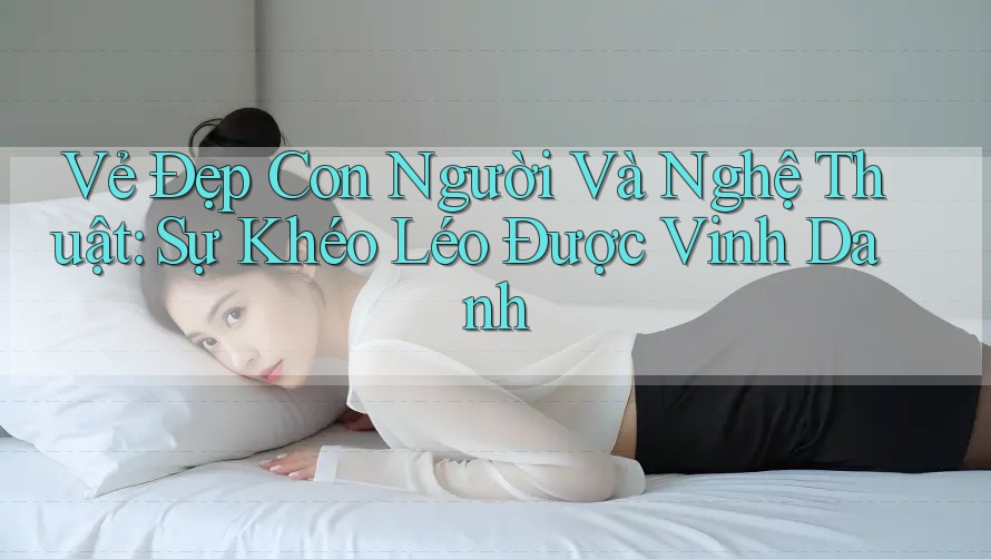 Vẻ Đẹp Con Người Và Nghệ Thuật: Sự Khéo Léo Được Vinh Danh Vẻ Đẹp Con Người Và Nghệ Thuật: Sự Khéo Léo Được Vinh Danh
