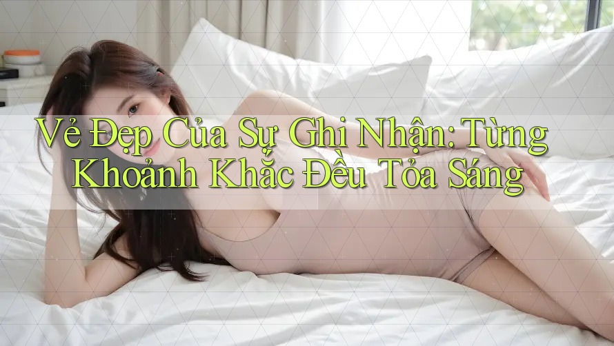 Vẻ Đẹp Của Sự Ghi Nhận: Từng Khoảnh Khắc Đều Tỏa Sáng