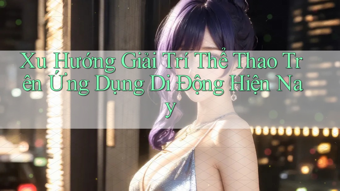 Xu Hướng Giải Trí Thể Thao Trên Ứng Dụng Di Động Hiện Nay Xu Hướng Giải Trí Thể Thao Trên Ứng Dụng Di Động Hiện Nay