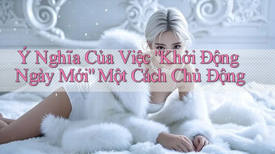 Ý Nghĩa Của Việc Khởi Động Ngày Mới Một Cách Chủ Động Ý Nghĩa Của Việc Khởi Động Ngày Mới Một Cách Chủ Động
